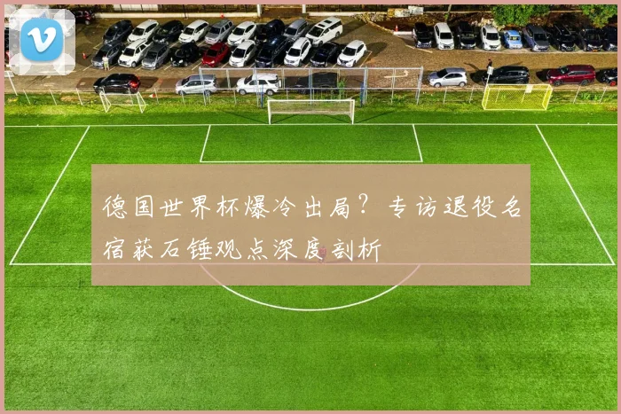 德国世界杯爆冷出局？专访退役名宿获石锤观点深度剖析
