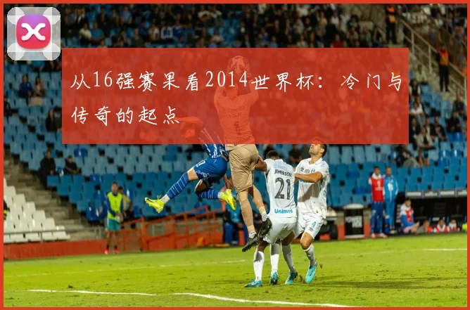 从16强赛果看2014世界杯：冷门与传奇的起点