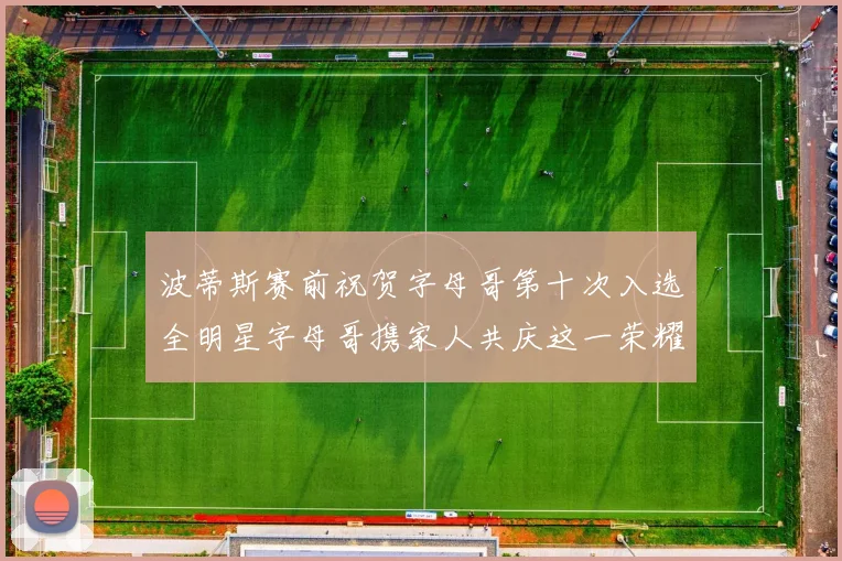 波蒂斯赛前祝贺字母哥第十次入选全明星字母哥携家人共庆这一荣耀时刻