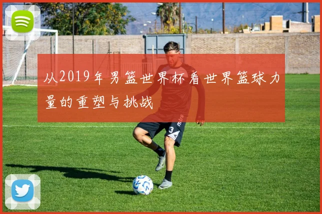 从2019年男篮世界杯看世界篮球力量的重塑与挑战