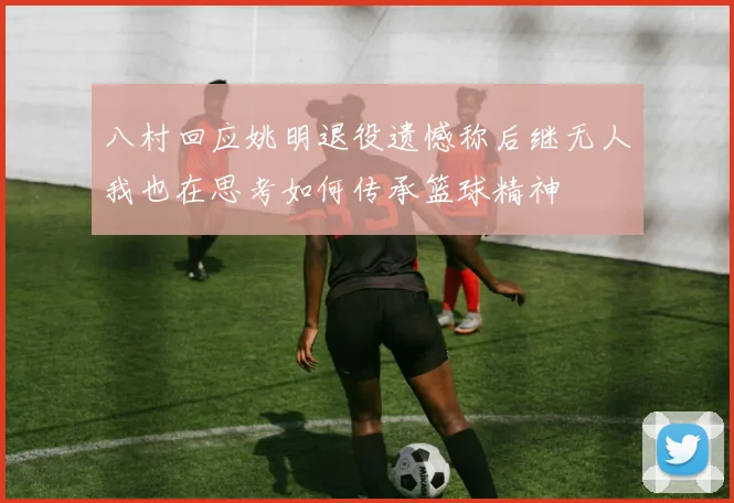 八村回应姚明退役遗憾称后继无人我也在思考如何传承篮球精神