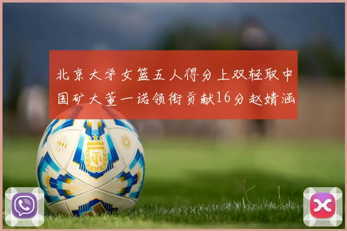 北京大学女篮五人得分上双轻取中国矿大董一诺领衔贡献16分赵婧涵接近双双