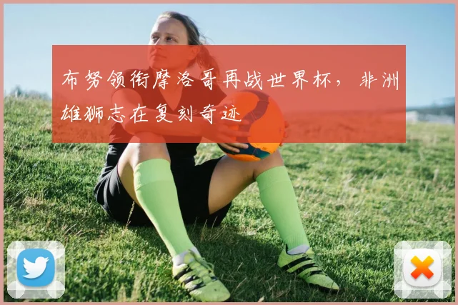 布努领衔摩洛哥再战世界杯，非洲雄狮志在复刻奇迹