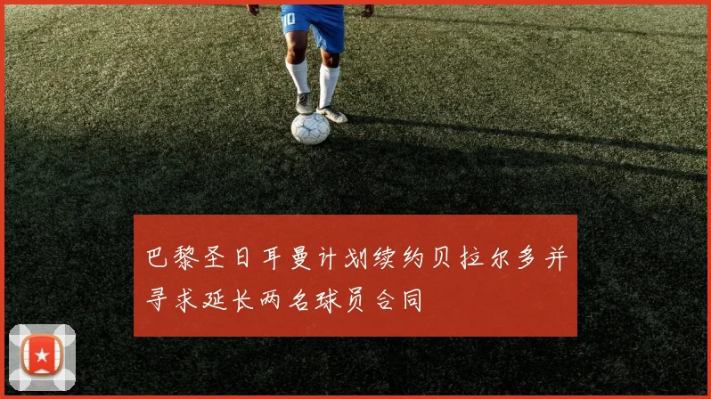 巴黎圣日耳曼计划续约贝拉尔多并寻求延长两名球员合同
