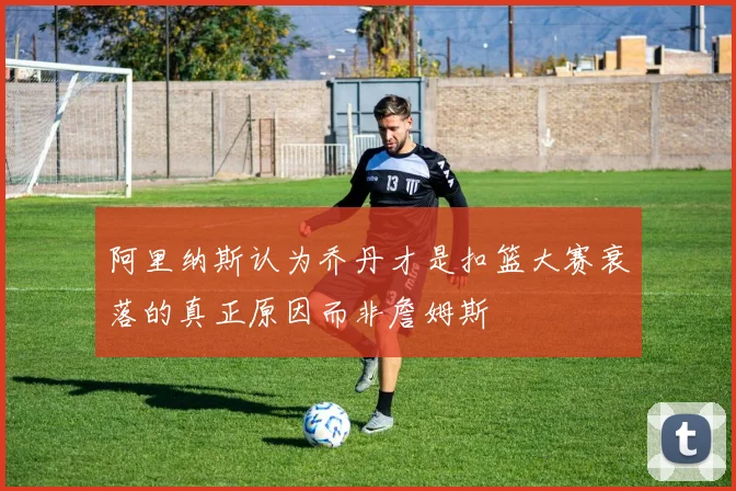 阿里纳斯认为乔丹才是扣篮大赛衰落的真正原因而非詹姆斯
